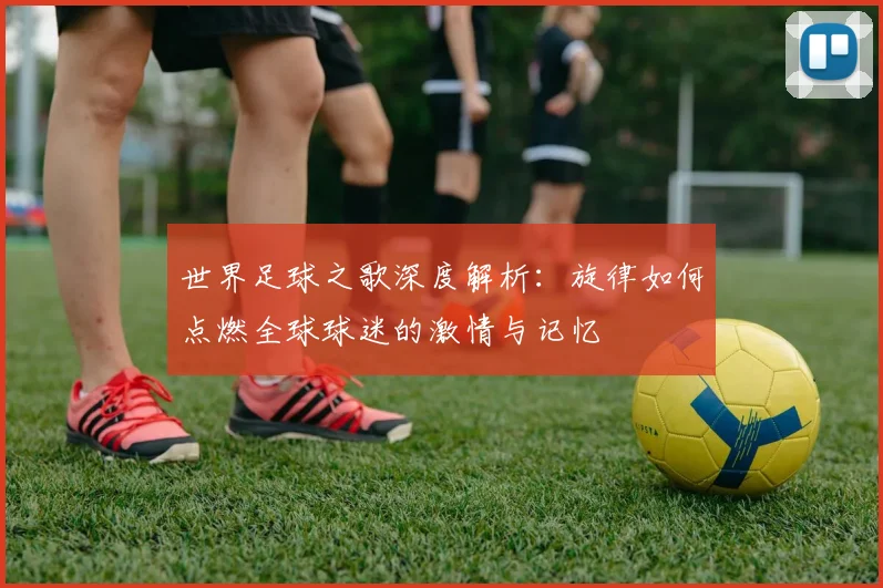 世界足球之歌深度解析:旋律如何点燃全球球迷的激情与记忆